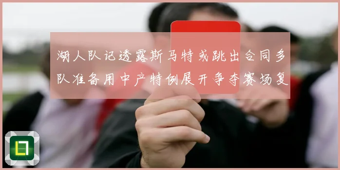 湖人队记透露斯马特或跳出合同多队准备用中产特例展开争夺赛场复盘