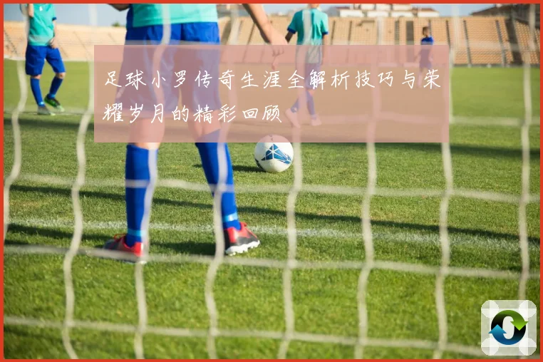 足球小罗传奇生涯全解析技巧与荣耀岁月的精彩回顾