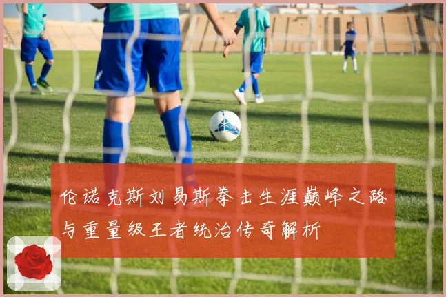 伦诺克斯刘易斯拳击生涯巅峰之路与重量级王者统治传奇解析