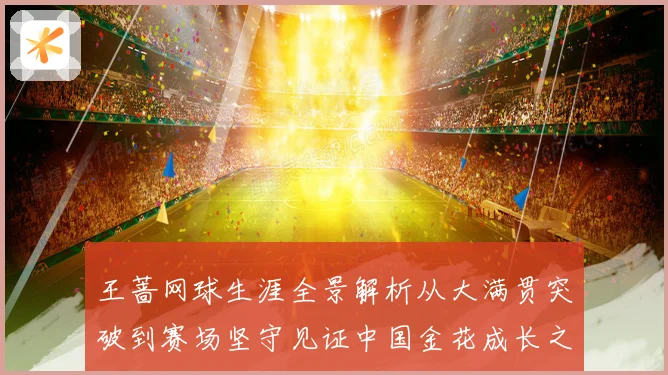 王蔷网球生涯全景解析从大满贯突破到赛场坚守见证中国金花成长之路