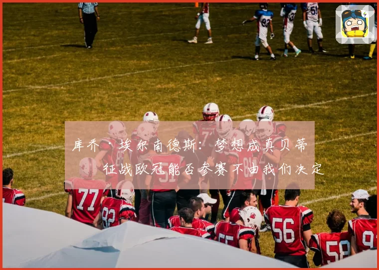 库乔·埃尔南德斯：梦想成真贝蒂斯征战欧冠能否参赛不由我们决定