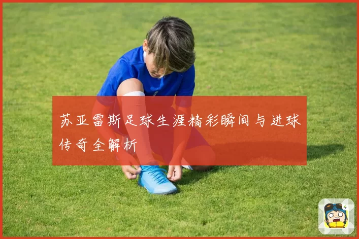 苏亚雷斯足球生涯精彩瞬间与进球传奇全解析