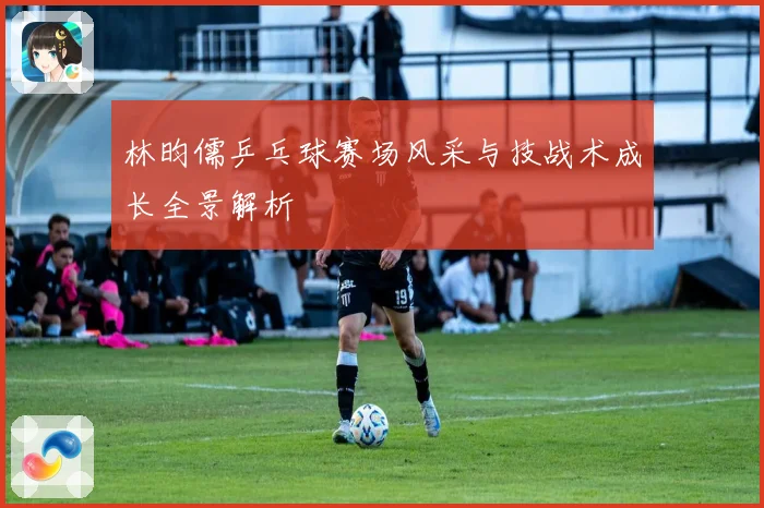 林昀儒乒乓球赛场风采与技战术成长全景解析