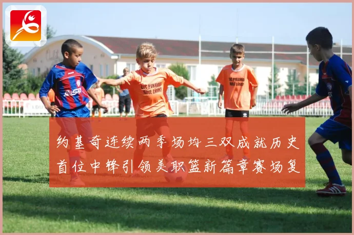 约基奇连续两季场均三双成就历史首位中锋引领美职篮新篇章赛场复盘