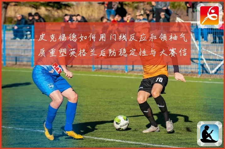 皮克福德如何用门线反应和领袖气质重塑英格兰后防稳定性与大赛信心