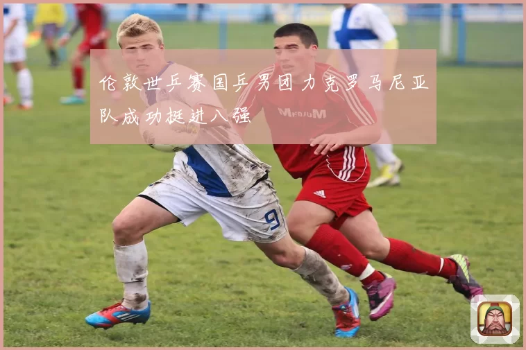 伦敦世乒赛国乒男团力克罗马尼亚队成功挺进八强