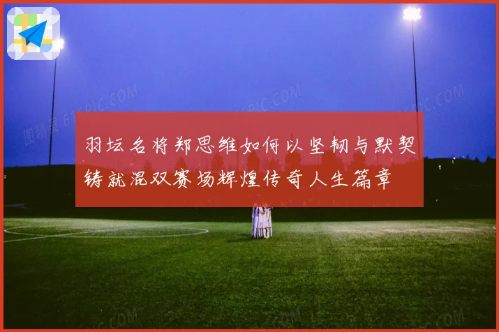 羽坛名将郑思维如何以坚韧与默契铸就混双赛场辉煌传奇人生篇章