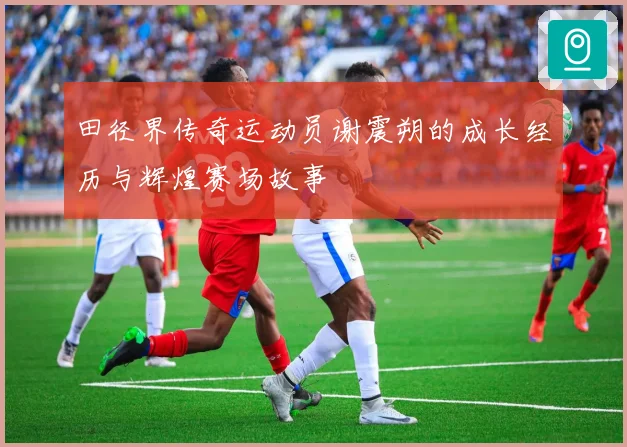 田径界传奇运动员谢震朔的成长经历与辉煌赛场故事