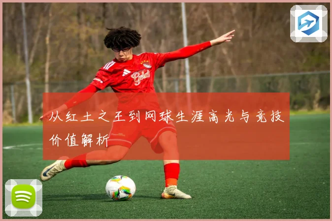 从红土之王到网球生涯高光与竞技价值解析