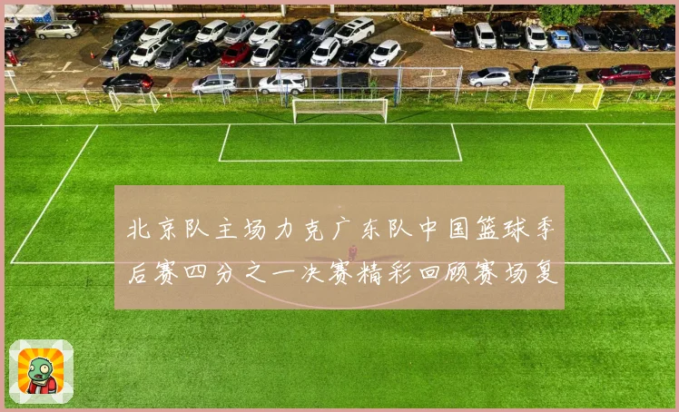 北京队主场力克广东队中国篮球季后赛四分之一决赛精彩回顾赛场复盘