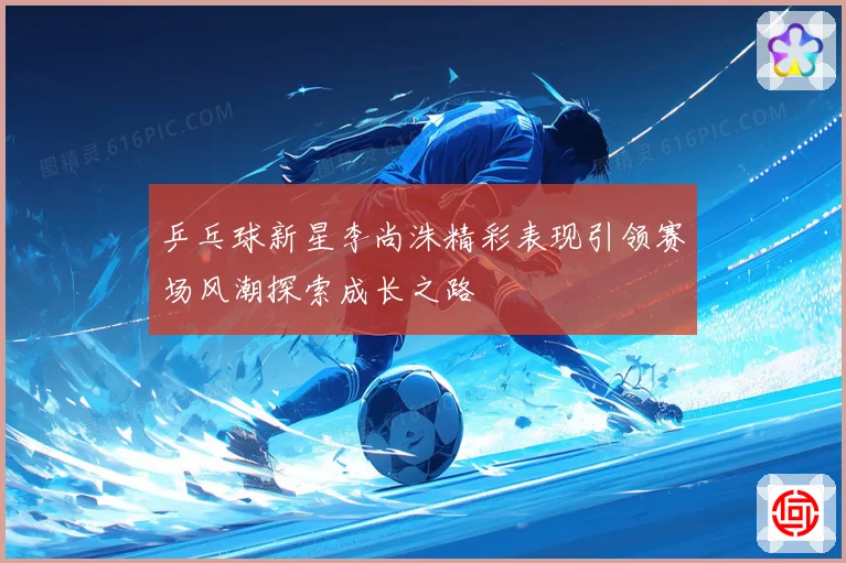 乒乓球新星李尚洙精彩表现引领赛场风潮探索成长之路