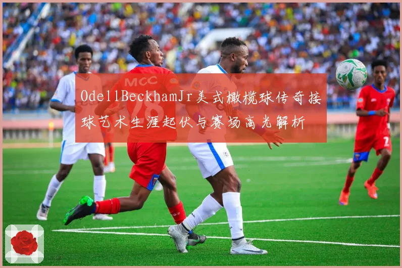 OdellBeckhamJr美式橄榄球传奇接球艺术生涯起伏与赛场高光解析