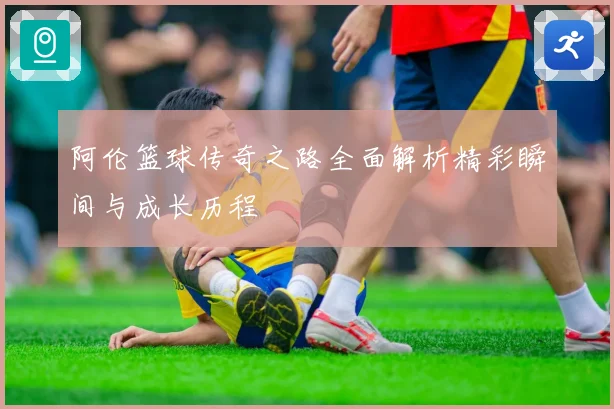 阿伦篮球传奇之路全面解析精彩瞬间与成长历程