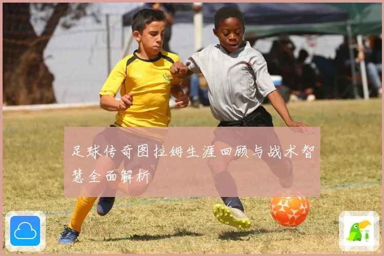 足球传奇图拉姆生涯回顾与战术智慧全面解析