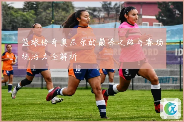 篮球传奇奥尼尔的巅峰之路与赛场统治力全解析