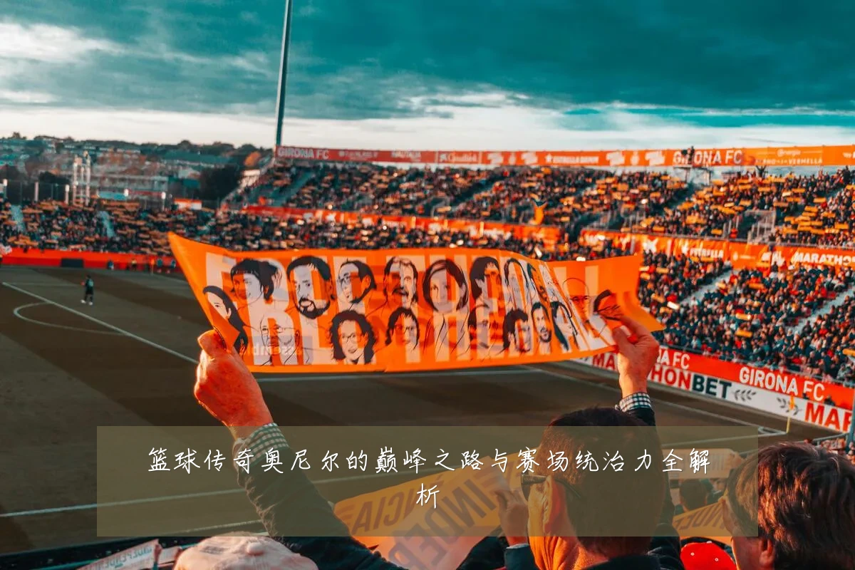 篮球传奇奥尼尔的巅峰之路与赛场统治力全解析