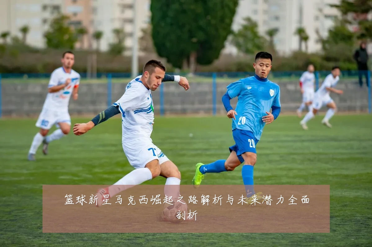 篮球新星马克西崛起之路解析与未来潜力全面剖析